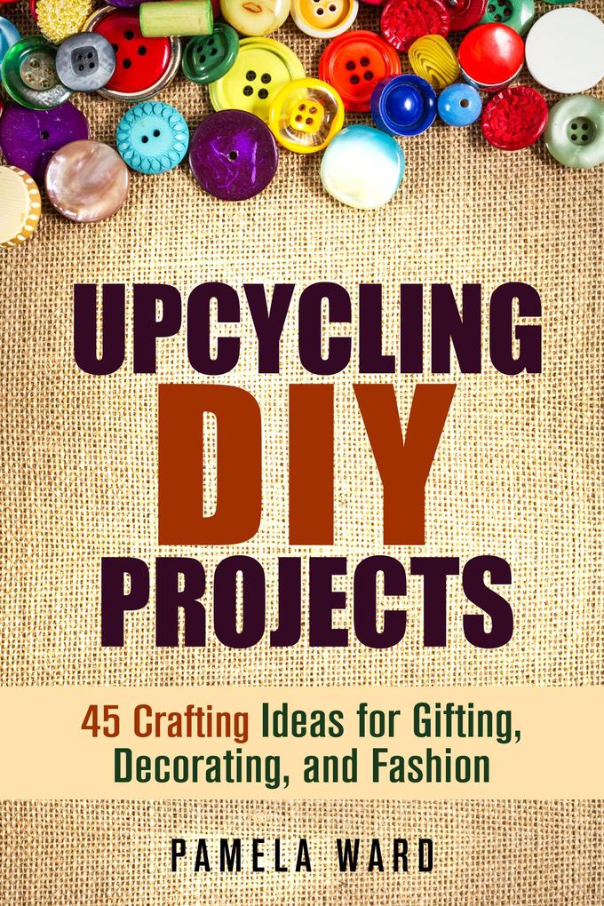 Upcycling DIY Projects: 45 Crafting Ideas for Gifting Decorating and Fashion