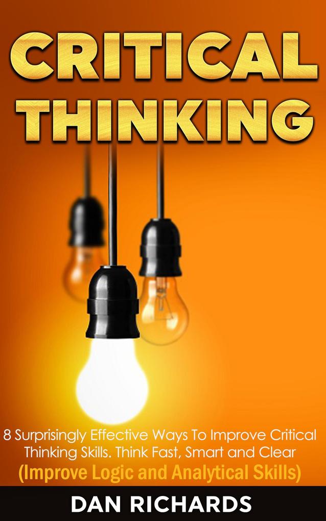 Critical Thinking: 8 Surprisingly Effective Ways To Improve Critical Thinking Skills. Think Fast Smart and Clear (Improve Logic and Analytical Skills)