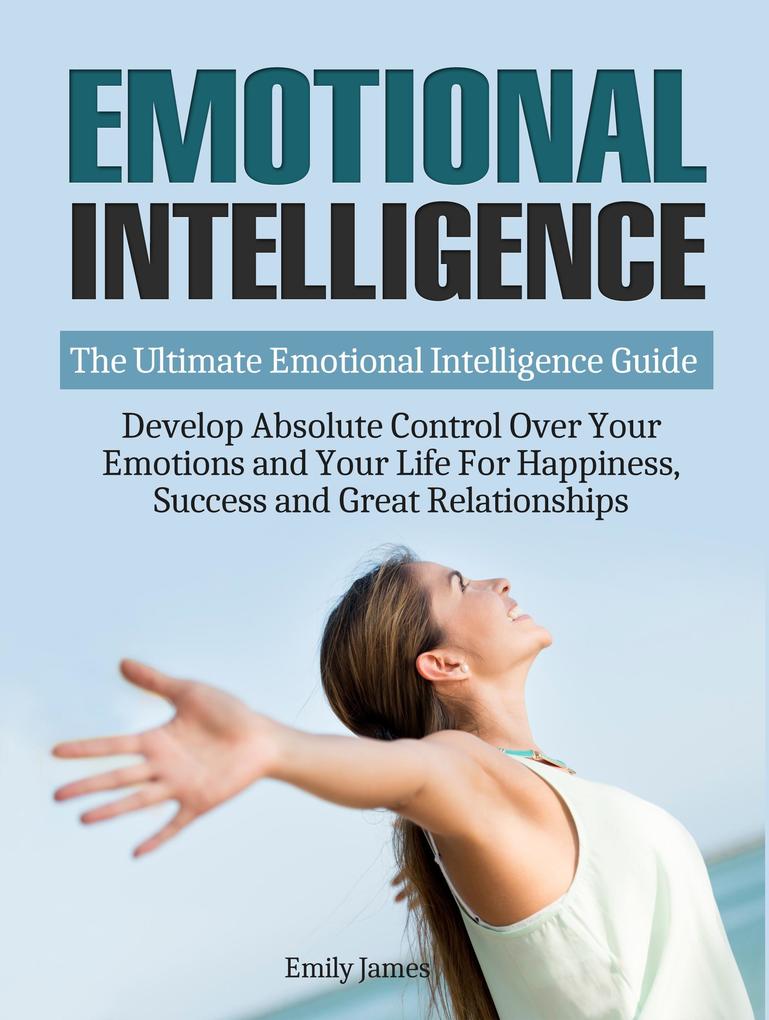 Emotional Intelligence: The Ultimate Emotional Intelligence Guide: Develop Absolute Control Over Your Emotions and Your Life For Happiness Success and Great Relationships