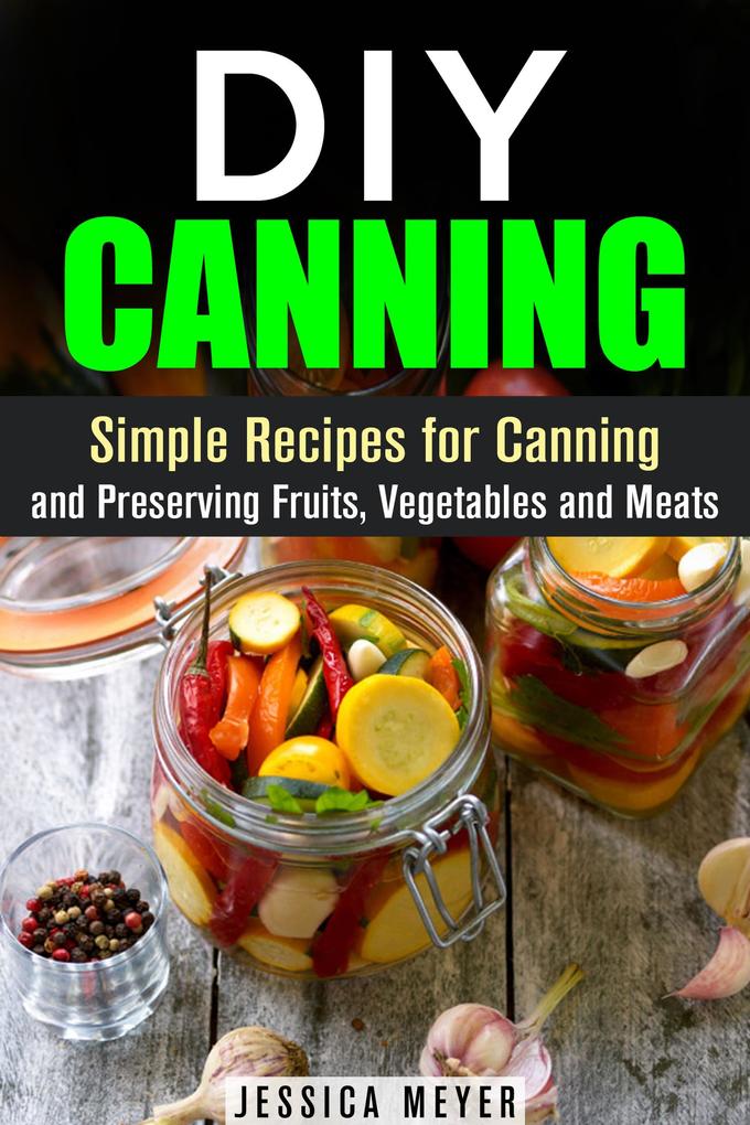 DIY Canning : Simple Recipes for Canning and Preserving Fruits Vegetables and Meats