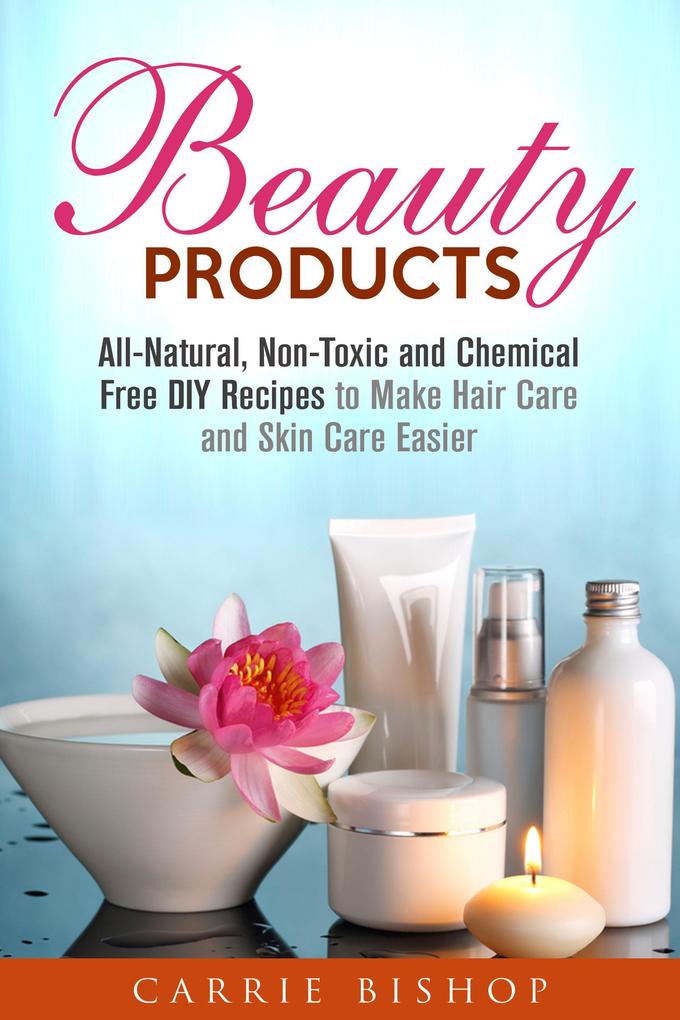Beauty Products: All-Natural Non-Toxic and Chemical Free DIY Recipes to Make Hair Care and Skin Care Easier (Body Care)