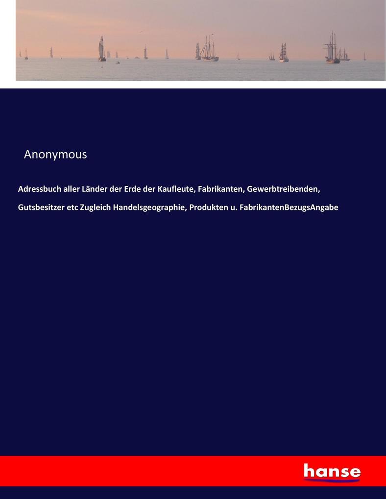 Adressbuch aller Länder der Erde der Kaufleute Fabrikanten Gewerbtreibenden Gutsbesitzer etc Zugleich Handelsgeographie Produkten u. FabrikantenBezugsAngabe