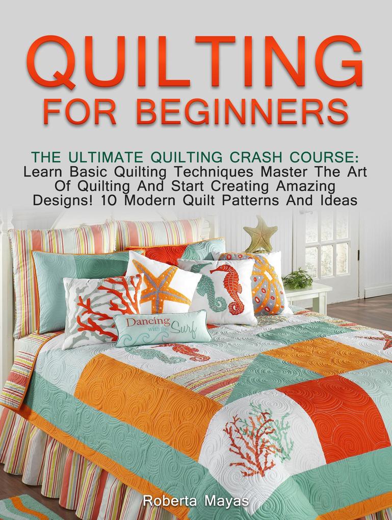 Quilting for Beginners: The Ultimate Quilting Crash Course: Learn Basic Quilting Techniques Master The Art Of Quilting And Start Creating Amazing s! 10 Modern Quilt Patterns And Ideas