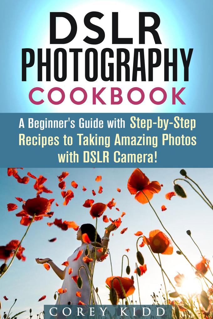 DSLR Photography Cookbook: A Beginner‘s Guide with Step-by-Step Recipes to Taking Amazing Photos with DSLR Camera! (Beginner‘s Photography Guide)