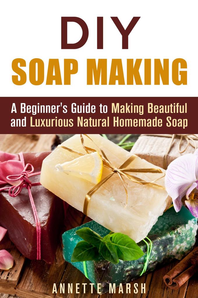 DIY Soap Making: A Beginner‘s Guide to Making Beautiful and Luxurious Natural Homemade Soap (DIY Beauty Products)