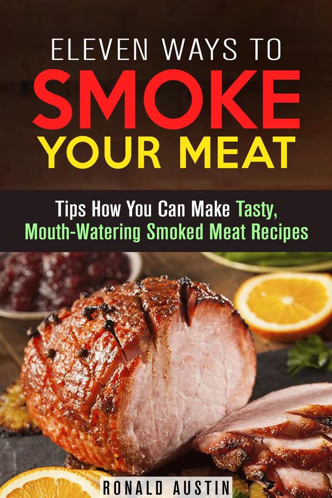 Eleven Ways to Smoke Your Meat: Tips How You Can Make Tasty Mouth-Watering Smoked Meat Recipes (Smoking and Grilling)