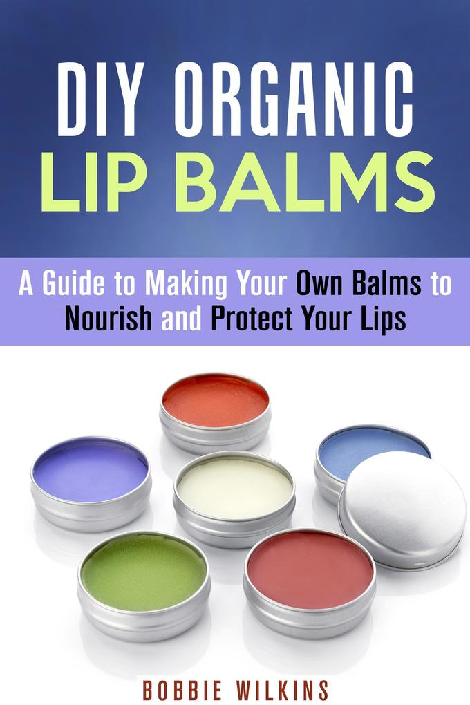 DIY Organic Lip Balms : A Guide to Making Your Own Balms to Nourish and Protect Your Lips (DIY Beauty Products)