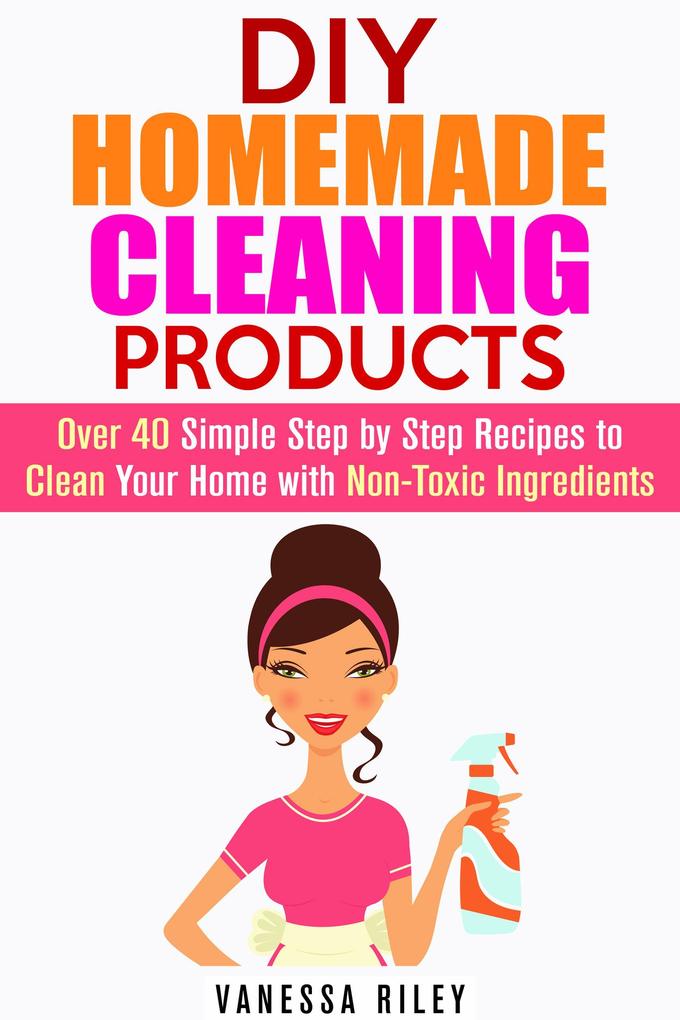 DIY Homemade Cleaning Products: Over 40 Simple Step by Step Recipes To Clean Your Home With Non-Toxic Ingredients (Safe to Use Cleaning Recipes)