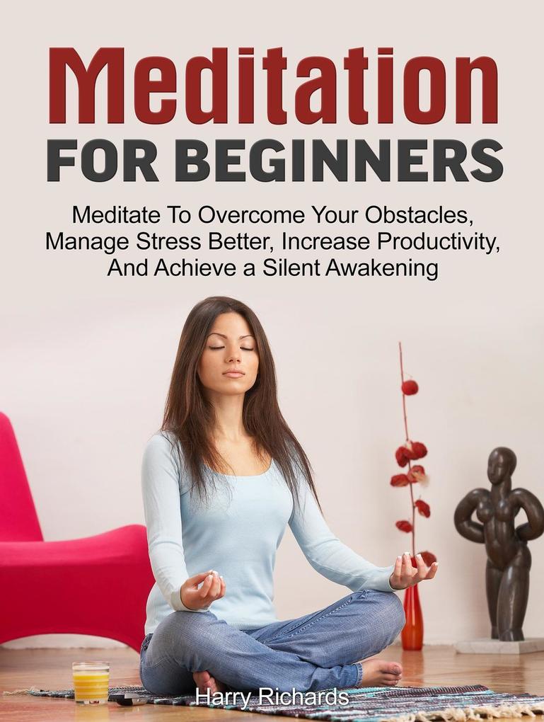 Meditation For Beginners: Meditate To Overcome Your Obstacles Manage Stress Better Increase Productivity And Achieve a Silent Awakening
