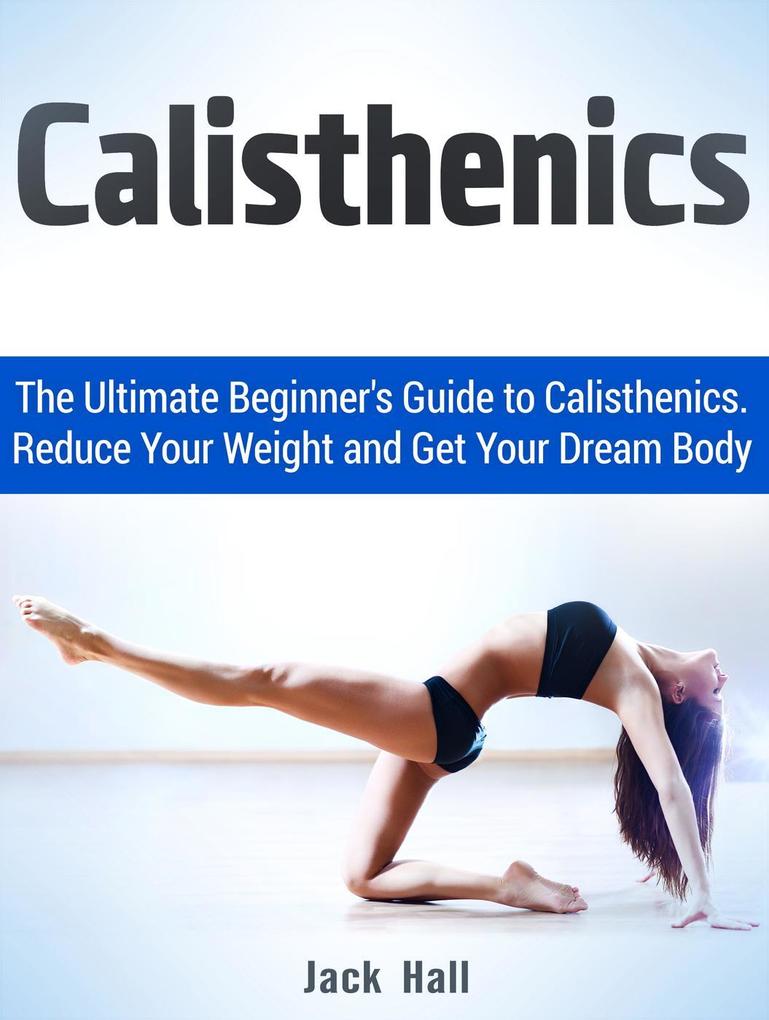 Calisthenics: The Ultimate Beginner‘s Guide to Calisthenics. Reduce Your Weight and Get Your Dream Body