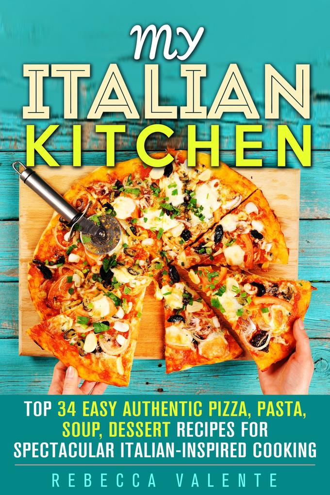 My Italian Kitchen: Top 34 Easy Authentic Pizza Pasta Soup Dessert Recipes for Spectacular Italian-Inspired Cooking (Authentic Cooking)