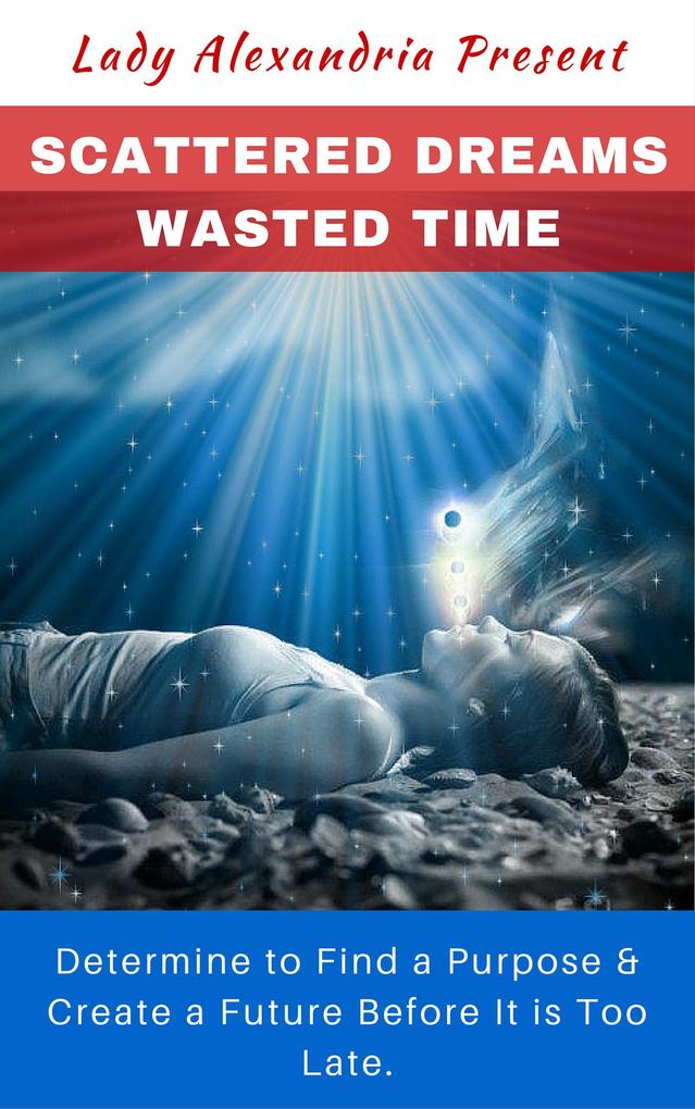 Scattered Dreams Wasted Time; Determine to Find a Purpose & Create a Future Before It is Too Late