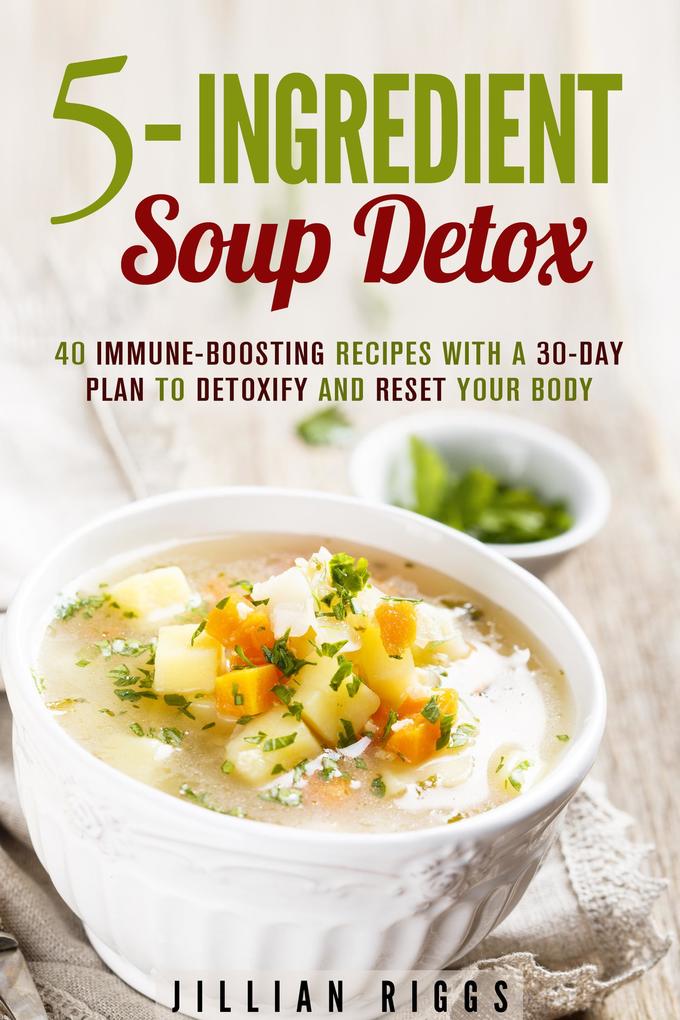 5-Ingredient Soup Detox: 40 Immune-Boosting Recipes with a 30-Day Plan to Detoxify and Reset Your Body (Bone Broth Detox)