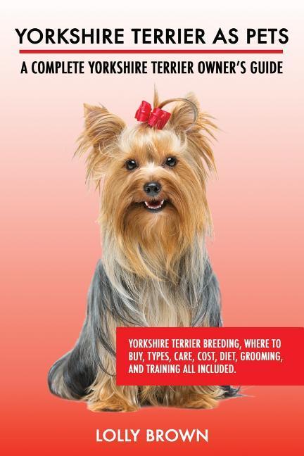 Yorkshire Terrier as Pets: Yorkshire Terrier Breeding Where to Buy Types Care Cost Diet Grooming and Training all Included. A Complete Yor