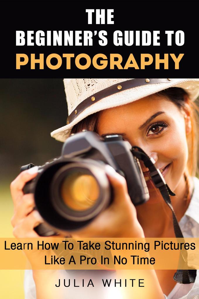 The Beginner‘s Guide To Photography: Learn How To Take Stunning Pictures Like A Pro In No Time (Photography Made Easy)