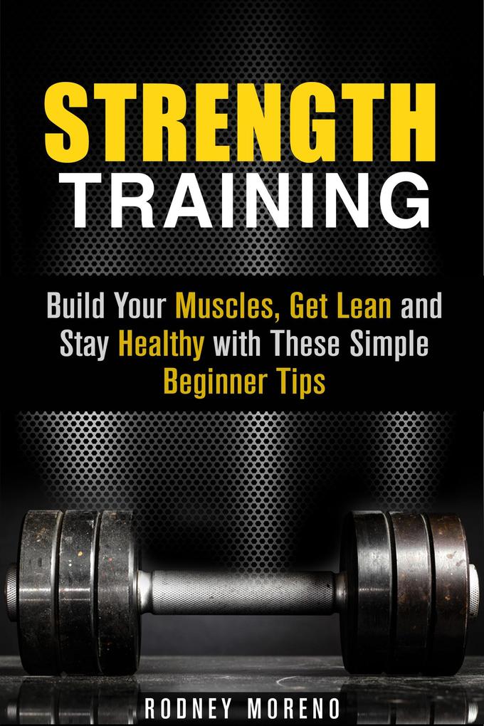 Strength Training: Build Your Muscles Get Lean and Stay Healthy with These Simple Beginner Tips (Weight Training and Diet)