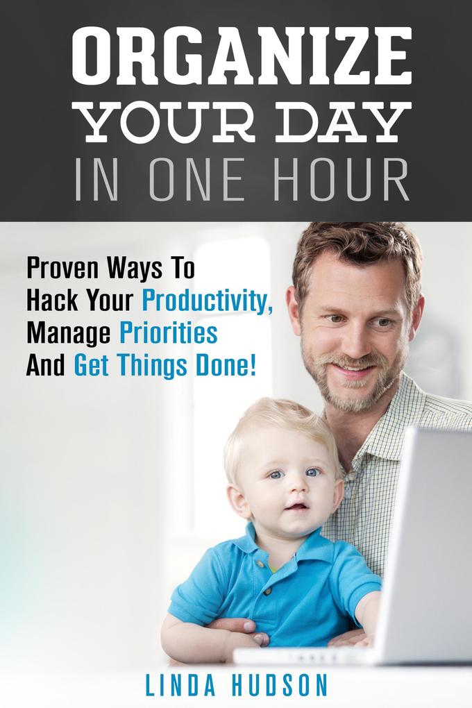 Organize Your Day In One Hour: Proven Ways To Hack Your Productivity Manage Priorities And Get Things Done! (Time Management & Productivity Hacks)