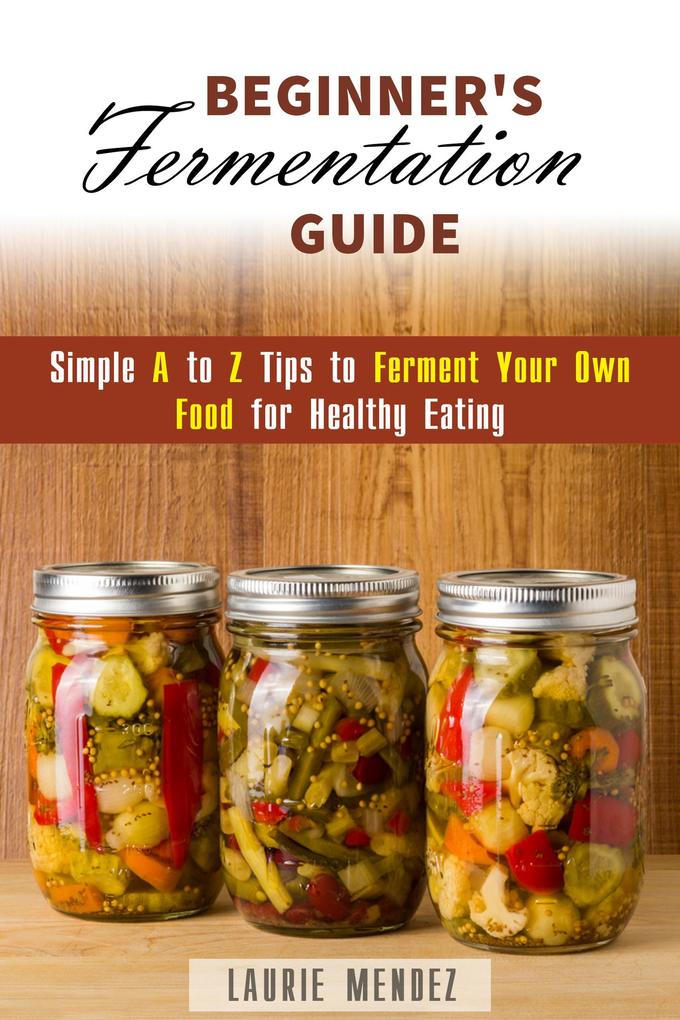 Beginner‘s Fermentation Guide: Simple A to Z Tips to Ferment Your Own Food for Healthy Eating (Canning & Preserving)