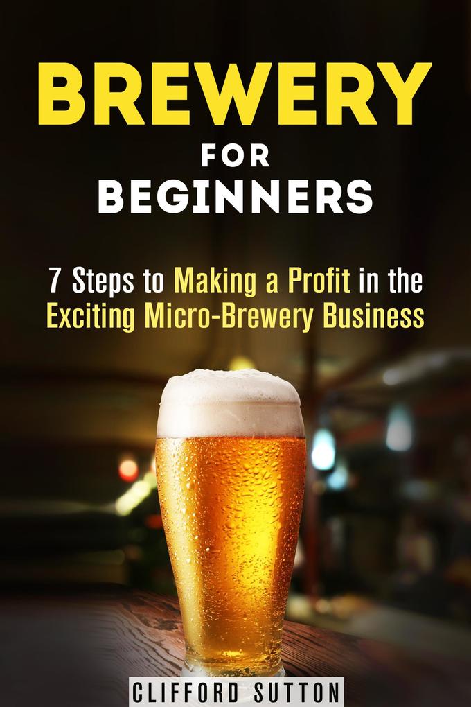 Brewery for Beginners: 7 Steps to Making a Profit in the Exciting Micro-Brewery Business (Financial Freedom & Investment)
