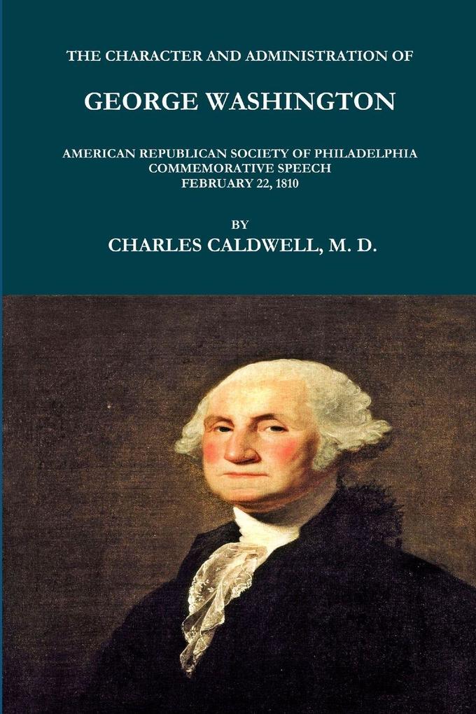 THE CHARACTER AND ADMINISTRATION OF GEORGE WASHINGTON. AMERICAN REPUBLICAN SOCIETY OF PHILADELPHIA COMMEMORATIVE SPEECH FEBRUARY 22 1810.