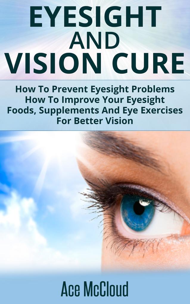 Eyesight And Vision Cure: How To Prevent Eyesight Problems: How To Improve Your Eyesight: Foods Supplements And Eye Exercises For Better Vision