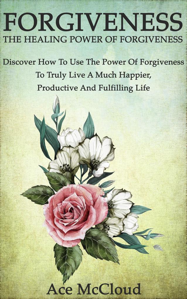 Forgiveness: The Healing Power Of Forgiveness: Discover How To Use The Power Of Forgiveness To Truly Live A Much Happier Productive And Fulfilling Life