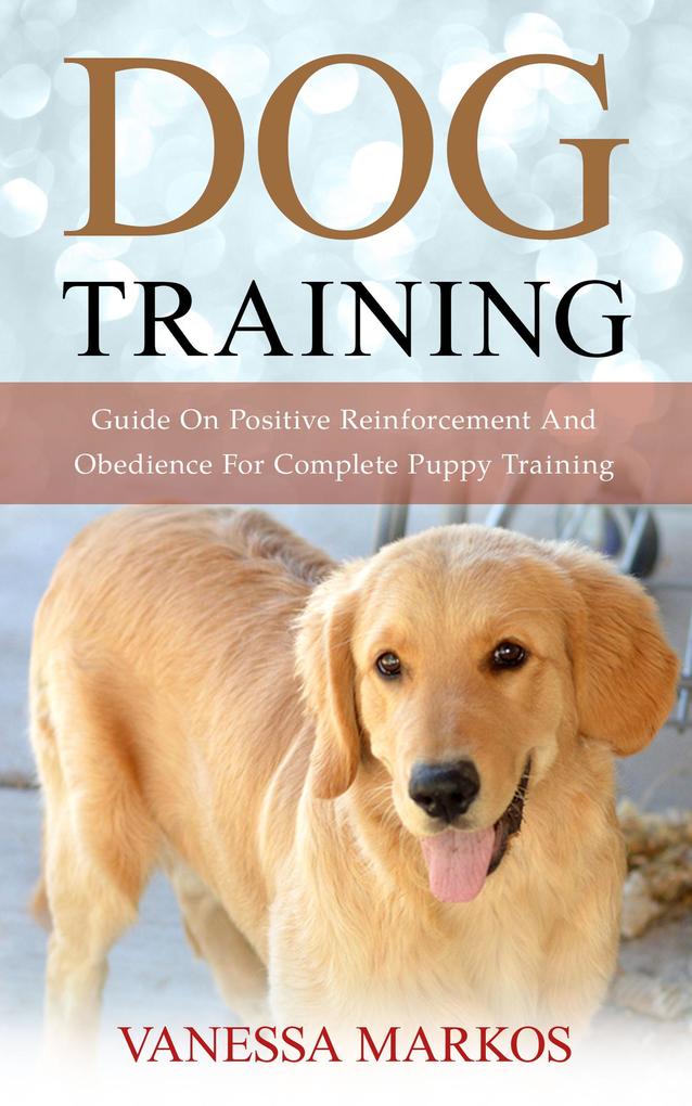 Dog Training: Guide On Positive Reinforcement And Obedience For Complete Puppy Training