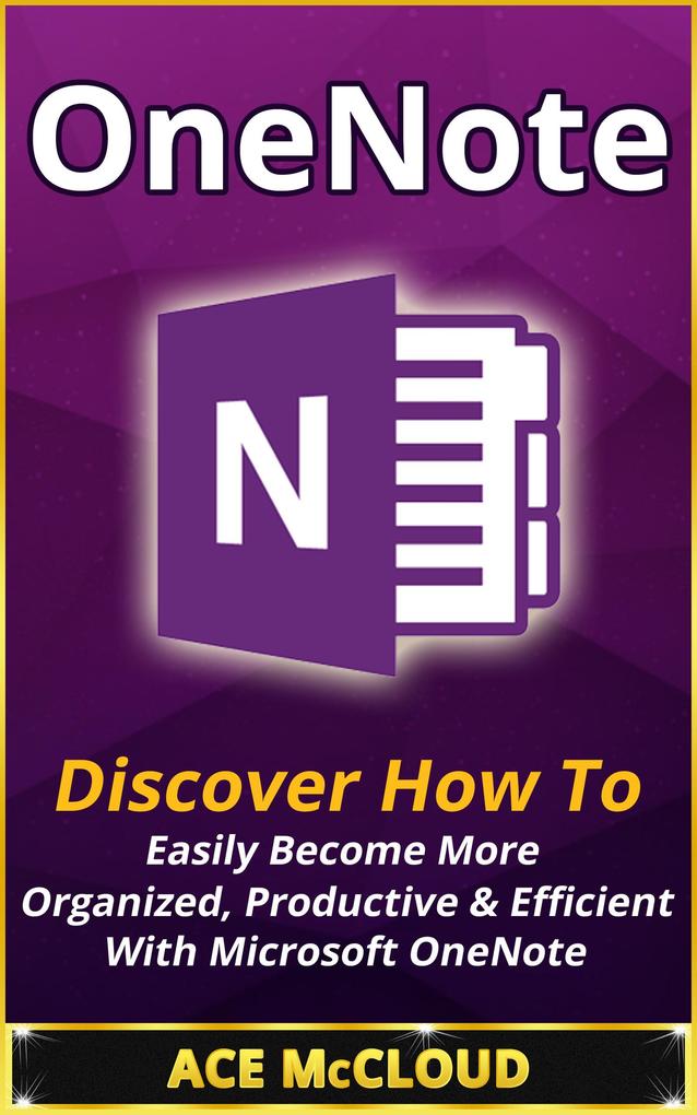 OneNote: Discover How To Easily Become More Organized Productive & Efficient With Microsoft OneNote