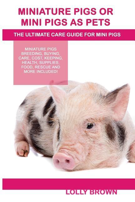 Miniature Pigs Or Mini Pigs as Pets: Miniature Pigs Breeding Buying Care Cost Keeping Health Supplies Food Rescue and More Included! The Ultim