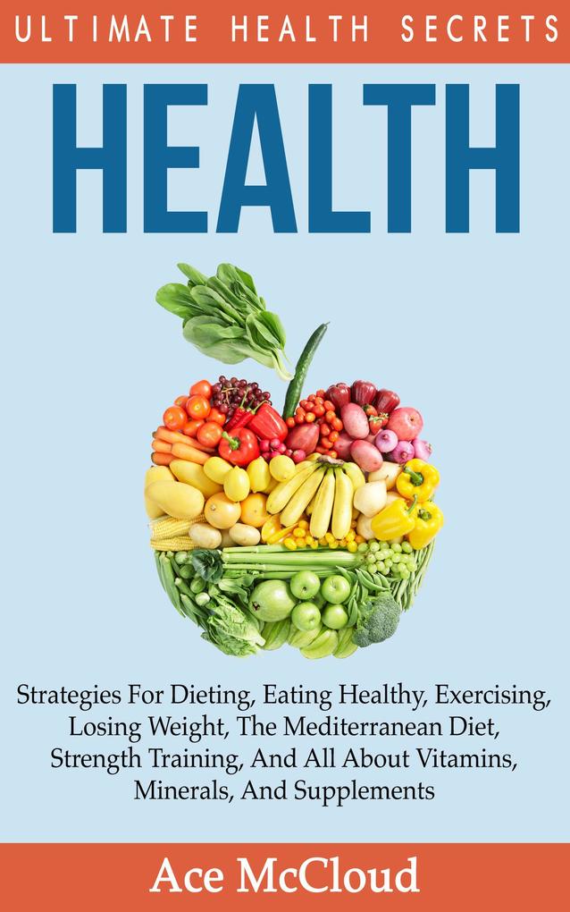 Health: Ultimate Health Secrets: Strategies For Dieting Eating Healthy Exercising Losing Weight The Mediterranean Diet Strength Training And All About Vitamins Minerals And Supplements