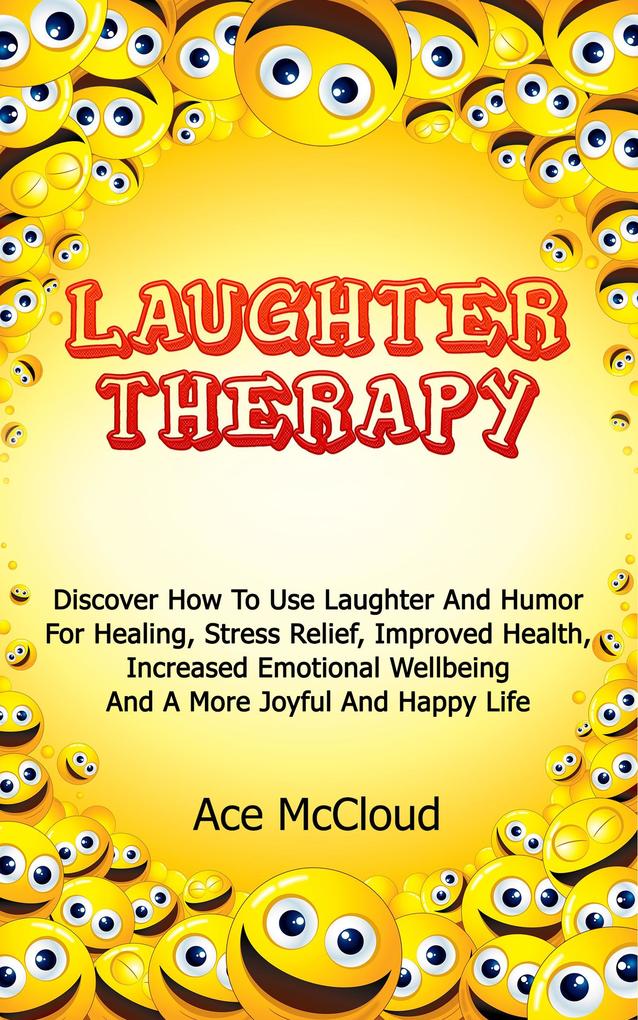 Laughter Therapy: Discover How To Use Laughter And Humor For Healing Stress Relief Improved Health Increased Emotional Wellbeing And A More Joyful And Happy Life