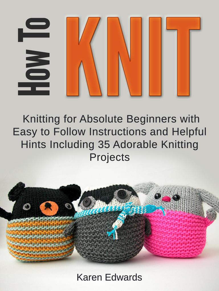 How To Knit: Knitting for Absolute Beginners With Easy to Follow Instructions and Helpful Hints Including 35 Adorable Knitting Projects