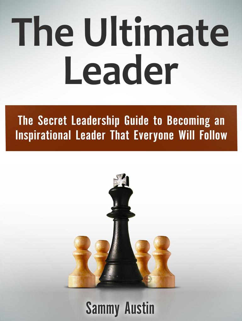 The Ultimate Leader: The Secret Leadership Guide to Becoming an Inspirational Leader That Everyone Will Follow