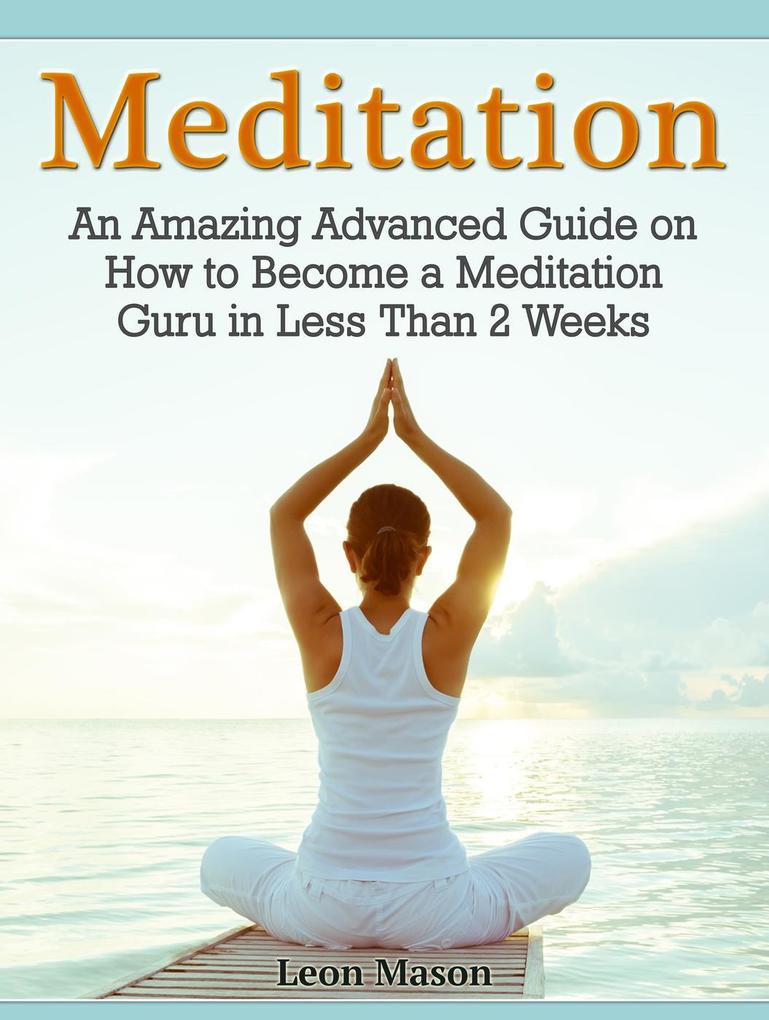 Meditation: An Amazing Advanced Guide on How to Become a Meditation Guru in Less Than 2 Weeks