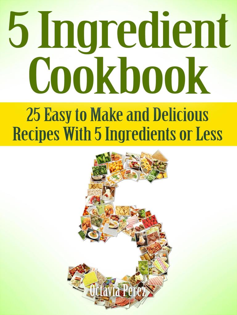 5 Ingredient Cookbook: 25 Easy to Make and Delicious Recipes With 5 Ingredients or Less