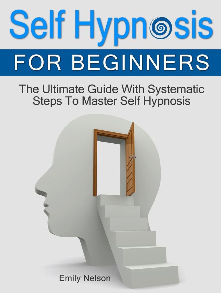 Self Hypnosis for Beginners: The Ultimate Guide With Systematic Steps To Master Self Hypnosis