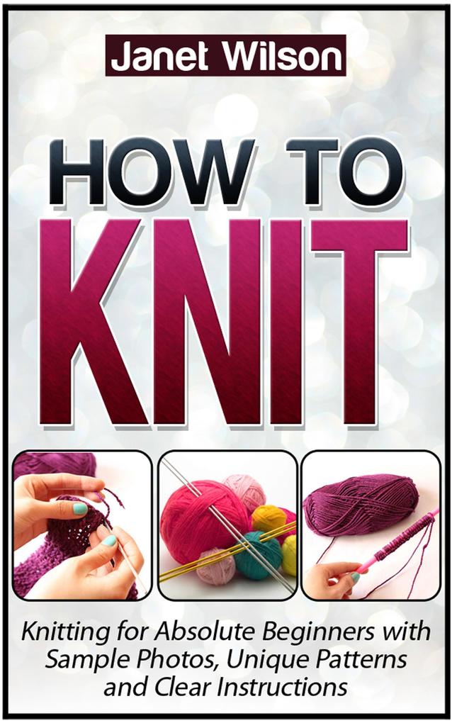 How To Knit: Knitting for Absolute Beginners with Sample Photos Unique Patterns and Clear Instructions