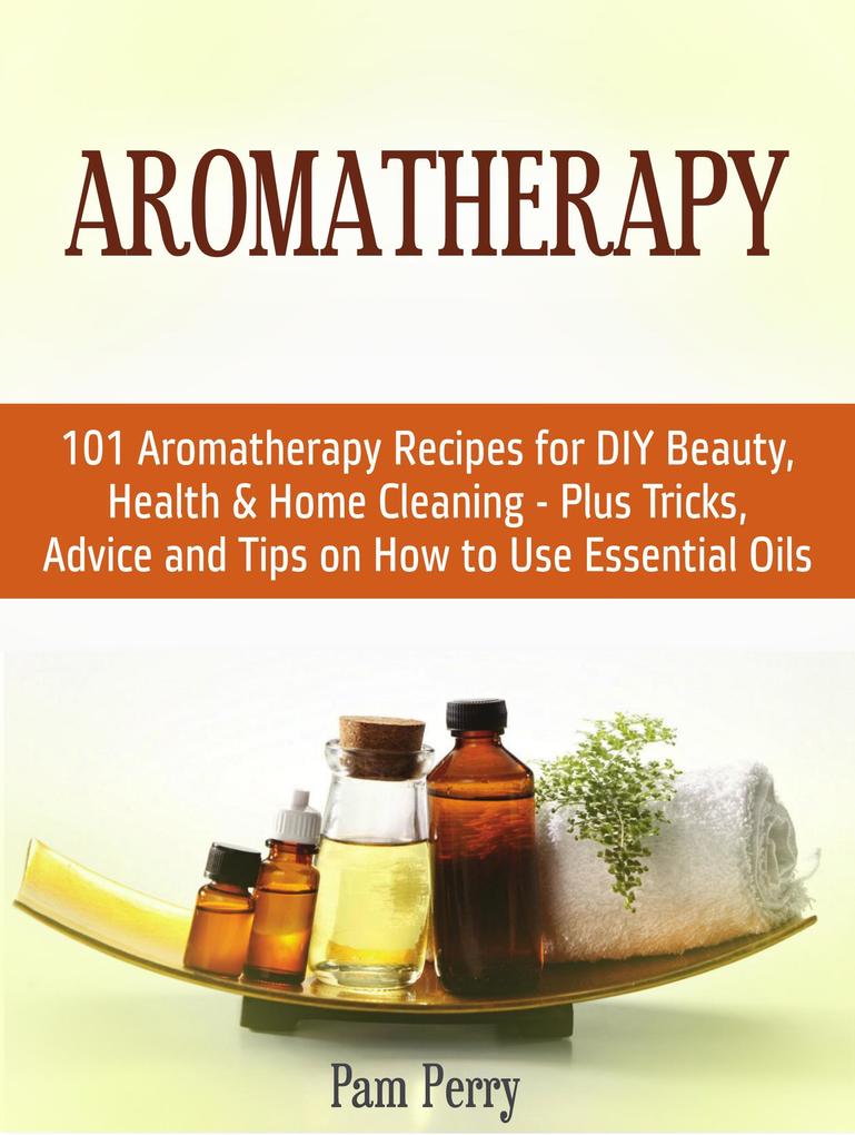 Aromatherapy: 101 Aromatherapy Recipes for Diy Beauty Health & Home Cleaning - Plus Tricks Advice and Tips on How to Use Essential Oils