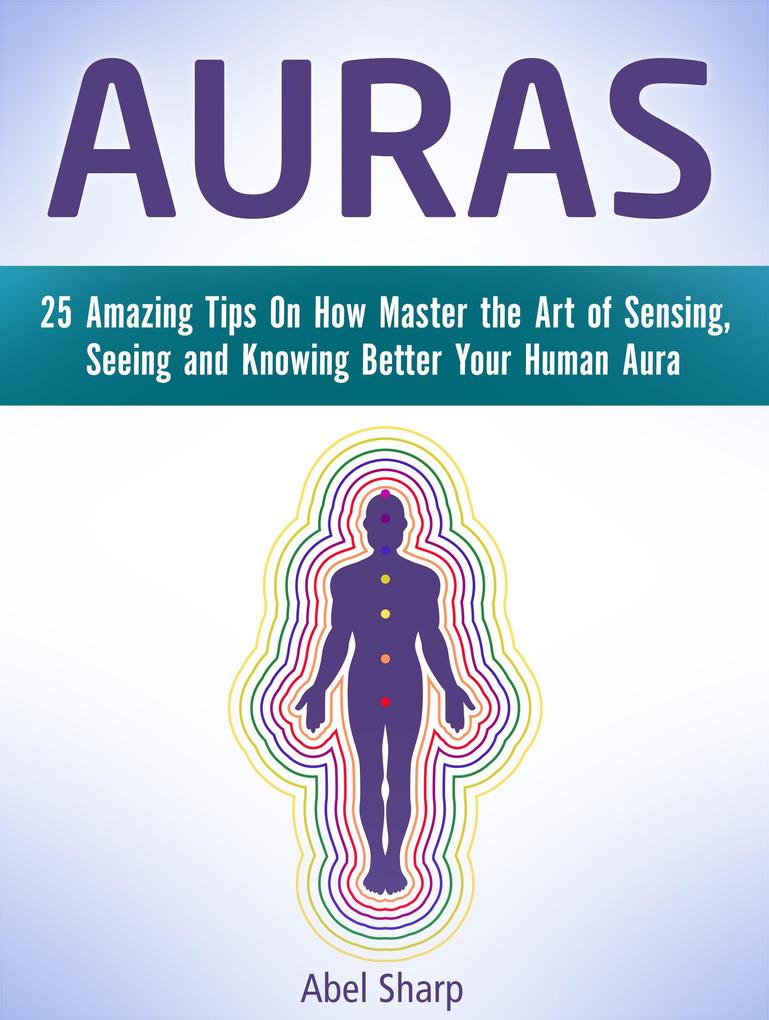 Auras: 25 Amazing Tips On How Master the Art of Sensing Seeing and Knowing Better Your Human Aura