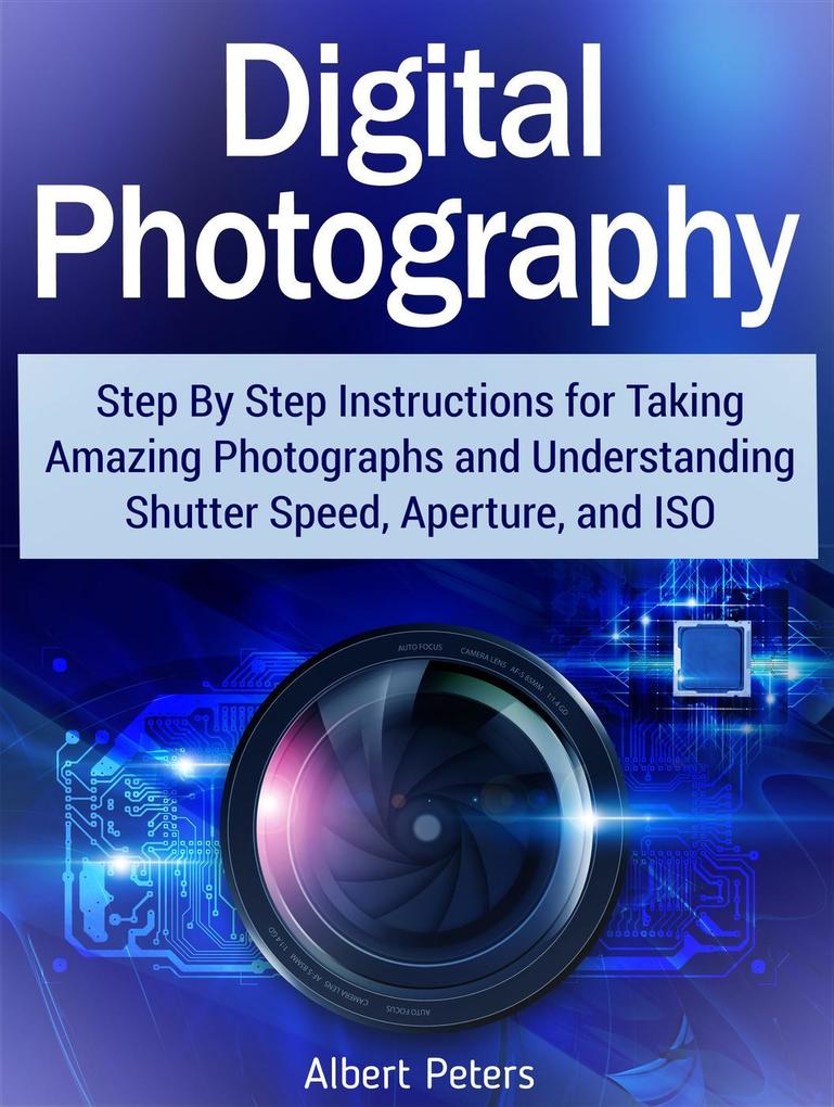 Digital Photography: Step By Step Instructions for Taking Amazing Photographs and Understanding Shutter Speed Aperture and Iso