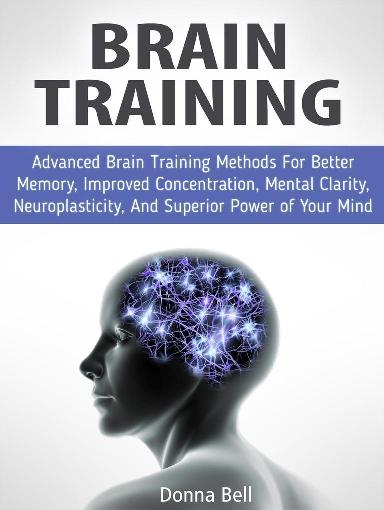 Brain Training: Advanced Brain Training Methods For Better Memory Improved Concentration Mental Clarity Neuroplasticity And Superior Power of Your Mind