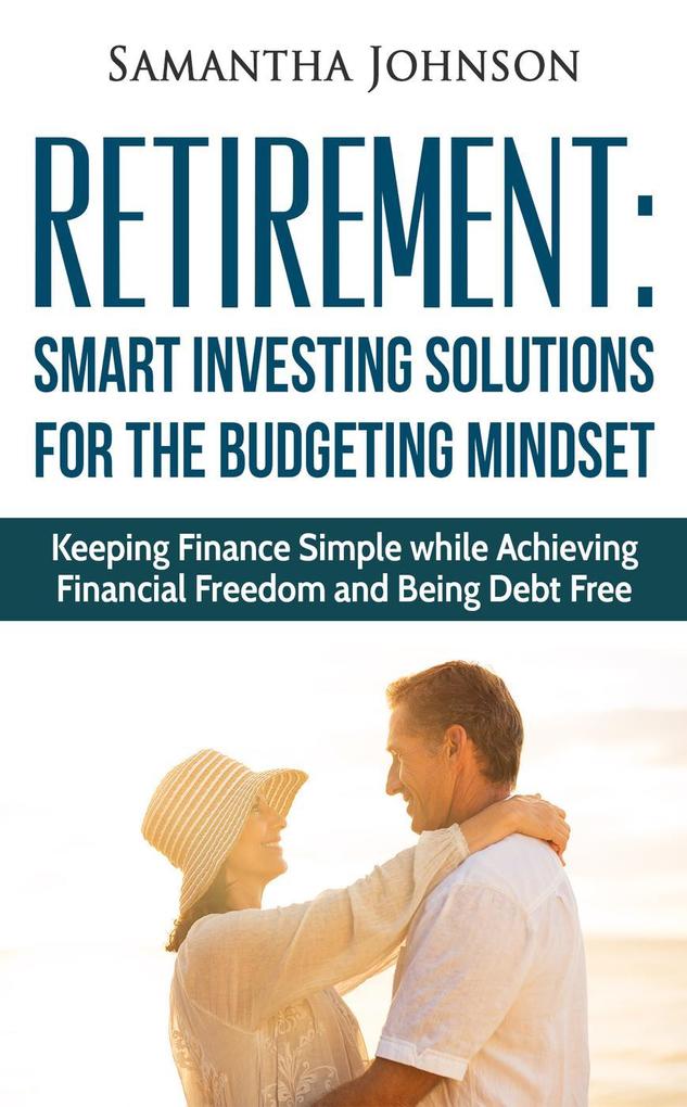 RETIREMENT: SMART INVESTING SOLUTIONS FOR THE BUDGETING MINDSET. Keeping Finance Simple while Achieving Financial Freedom and Being Debt Free