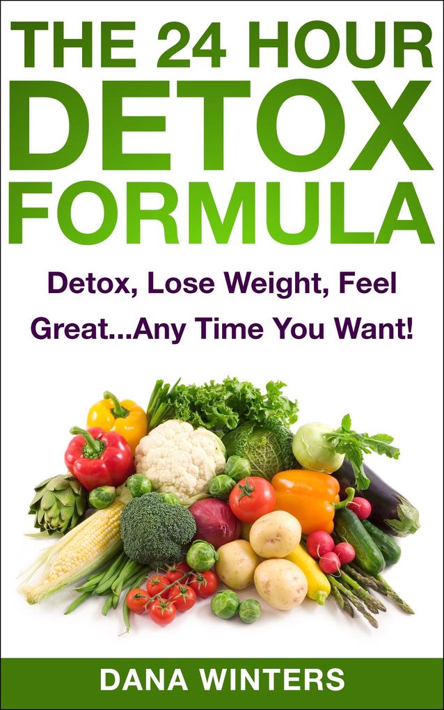 The 24 Hour Detox Formula : Detox Lose Weight Feel Great...Any Time You Want!