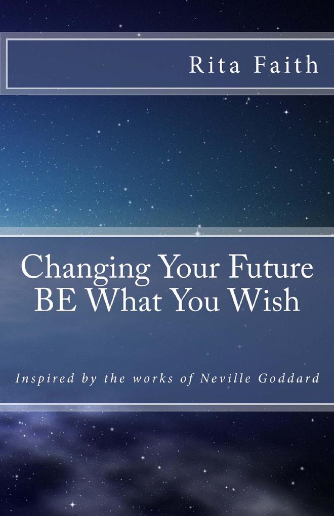 Changing Your Future BE What You Wish: Inspired by the works of Neville Goddard