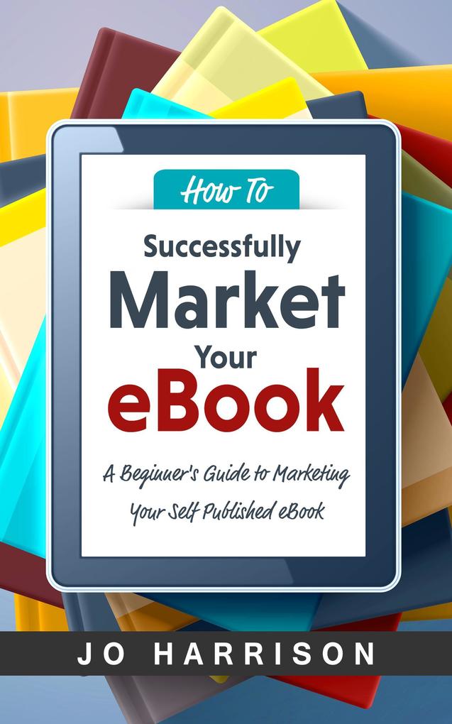 How to Successfully Market your eBook: A Beginner‘s Guide to Marketing Your Self Published eBook