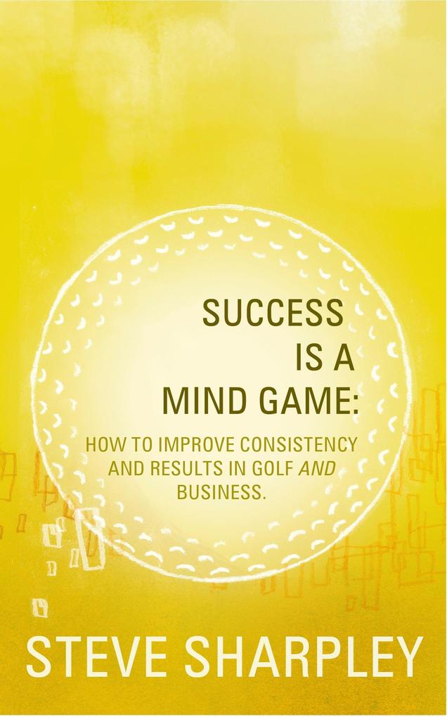 Success Is A Mind Game: How To Improve Consistency And Results In Golf And Business