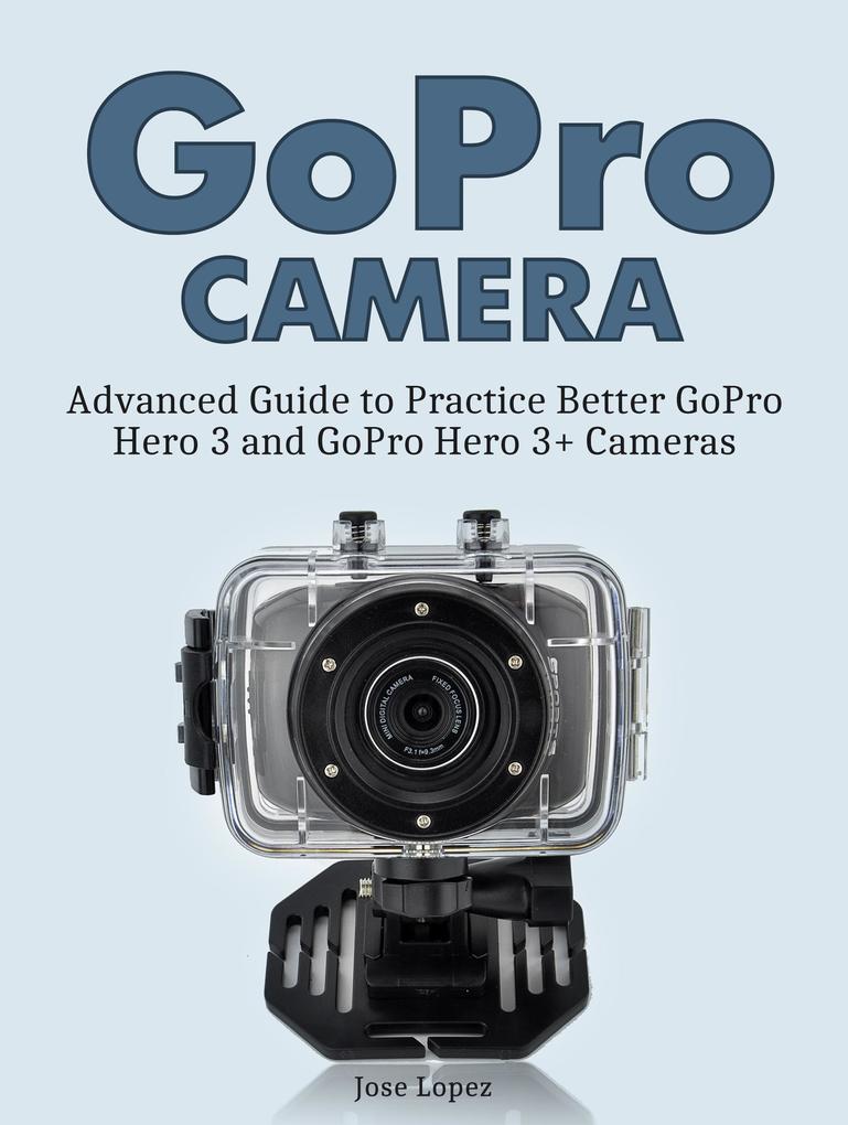 GoPro Camera: Advanced Guide to Practice Better GoPro Hero 3 and GoPro Hero 3+ Cameras