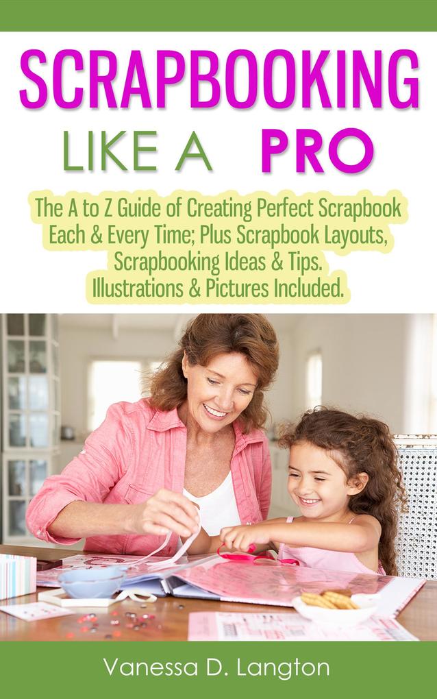 Scrapbooking Like A Pro: The A to Z Guide of Creating Perfect Scrapbook Each & Every Time Scrapbook Layouts Scrapbooking Ideas & Tips. Illustrations & Pictures Included