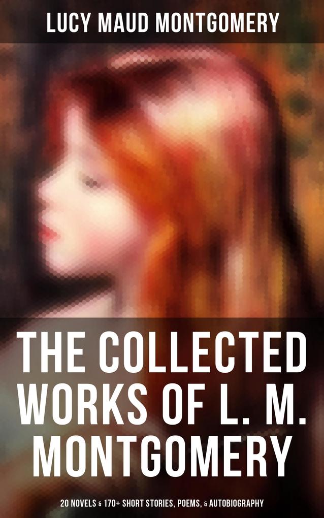 The Collected Works of L. M. Montgomery: 20 Novels & 170+ Short Stories Poems & Autobiography