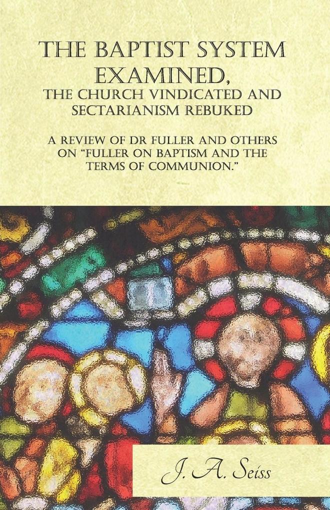 The Baptist System Examined The Church Vindicated and Sectarianism Rebuked - A Review of Fuller on Baptism and the Terms of Communion.